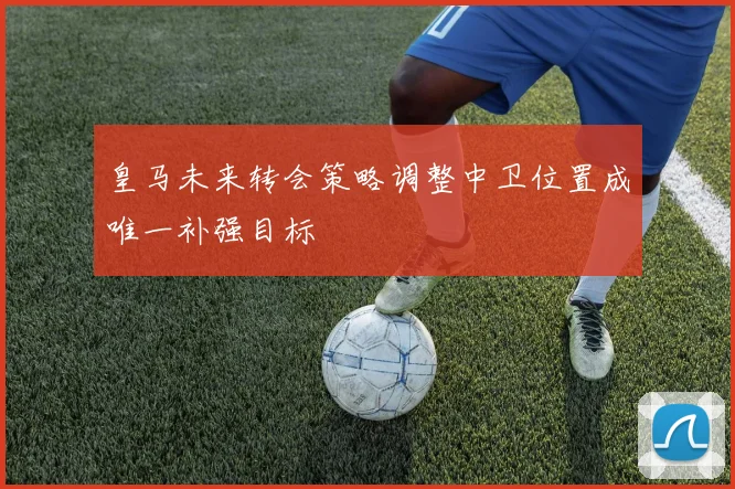 皇马未来转会策略调整中卫位置成唯一补强目标