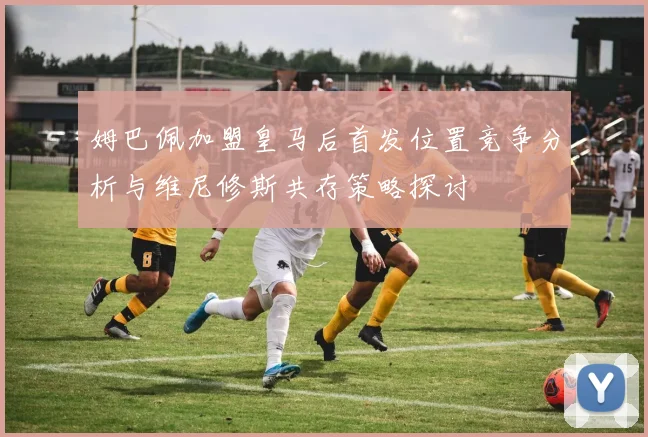 姆巴佩加盟皇马后首发位置竞争分析与维尼修斯共存策略探讨
