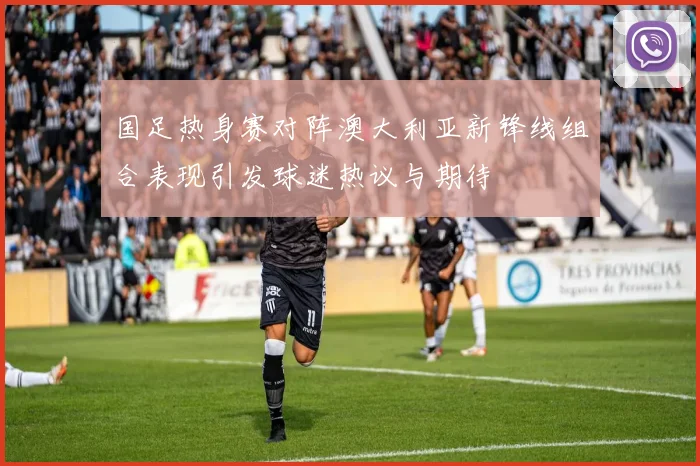 国足热身赛对阵澳大利亚新锋线组合表现引发球迷热议与期待