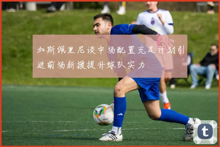 加斯佩里尼谈中场配置充足计划引进前场新援提升球队实力