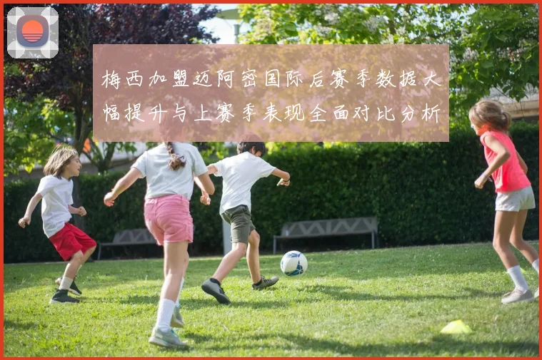 梅西加盟迈阿密国际后赛季数据大幅提升与上赛季表现全面对比分析