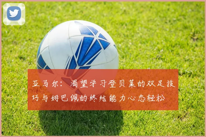 亚马尔：渴望学习登贝莱的双足技巧与姆巴佩的终结能力心态轻松