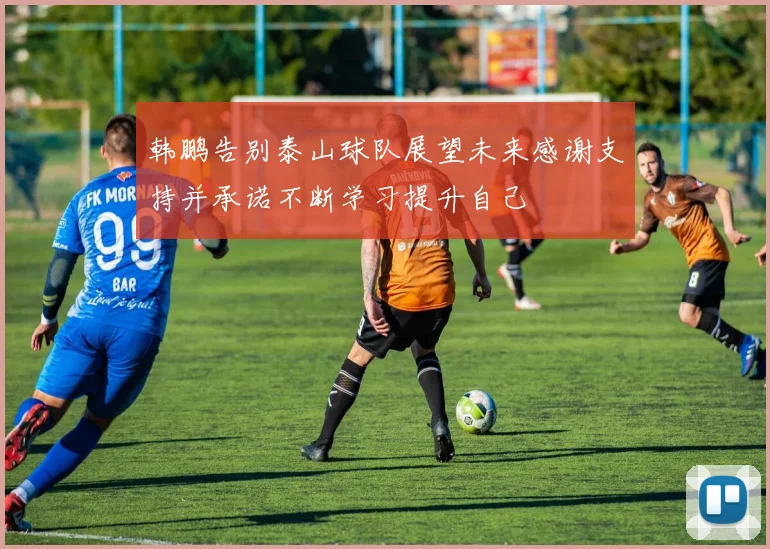韩鹏告别泰山球队展望未来感谢支持并承诺不断学习提升自己