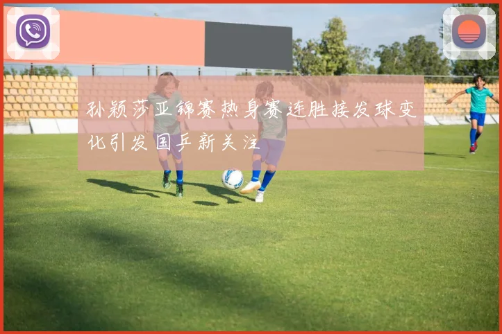孙颖莎亚锦赛热身赛连胜接发球变化引发国乒新关注