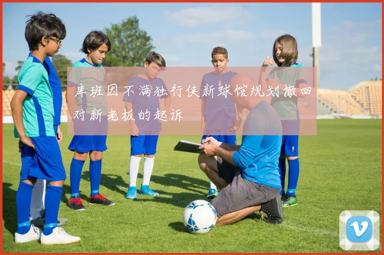库班因不满独行侠新球馆规划撤回对新老板的起诉