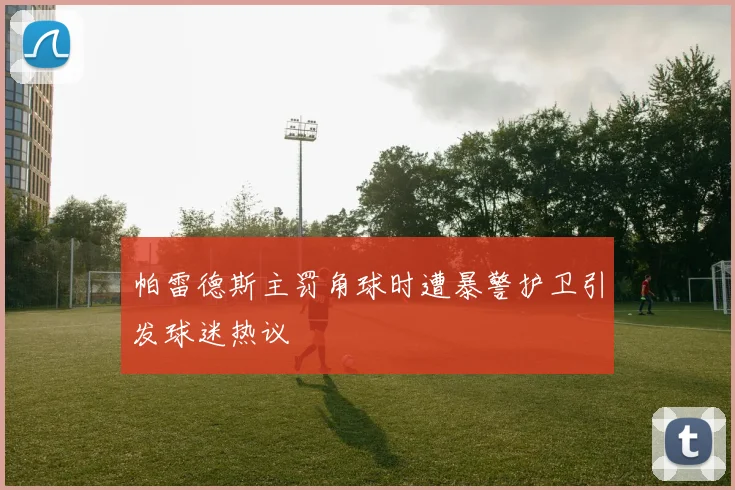 帕雷德斯主罚角球时遭暴警护卫引发球迷热议