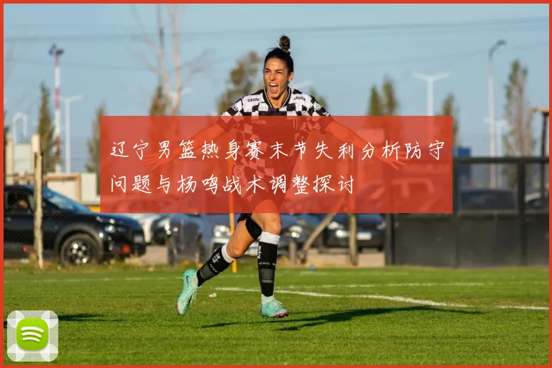 辽宁男篮热身赛末节失利分析防守问题与杨鸣战术调整探讨